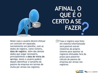 AFINAL, O
QUE É O
CERTO A SE
FAZER
Neste caso o usuário deverá efetuar
um controle em separado,
normalmente em planilha, com os
dados do registro, como número,
data de registro, além dos demais
dados que julgar necessário,
principalmente a data de início do
serviço. Assim o usuário poderá
depois identificar o tamanho do
passivo da empresa em termos de
multa por atraso nos registros.
Caso o registro seja feito
em sistema Informatizado
será possível extrair
relatórios do próprio
sistema para apontar os
registros efetuados fora do
prazo para posterior
cálculo do passivo da
empresa por atraso nos
registros.
 