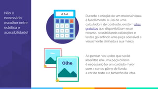 Não é
necessário
escolher entre
estética e
acessibilidade!
Durante a criação de um material visual
é fundamental o uso de uma
calculadora de contraste, existem sites
gratuitos que disponibilizam esse
recurso, possibilitando validações e
testes garantindo uma peça acessível e
visualmente alinhada a sua marca.
Ao pensar nos textos que serão
inseridos em uma peça criativa
é necessário ter um cuidado maior
com a cor do plano de fundo,
a cor do texto e o tamanho da letra.
 