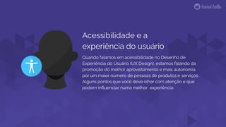 Acessibilidade e a
experiência do usuário
Quando falamos em acessibilidade no Desenho de
Experiência do Usuário (UX Design), estamos falando da
promoção do melhor aproveitamento e mais autonomia
por um maior número de pessoas de produtos e serviços.
Alguns pontos que você deve olhar com atenção e que
podem inﬂuenciar numa melhor experiência:
 