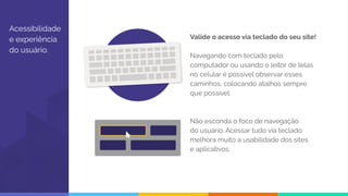 Acessibilidade
e experiência
do usuário.
Valide o acesso via teclado do seu site!
Navegando com teclado pelo
computador ou usando o leitor de telas
no celular é possível observar esses
caminhos, colocando atalhos sempre
que possível.
Não esconda o foco de navegação
do usuário. Acessar tudo via teclado
melhora muito a usabilidade dos sites
e aplicativos.
 