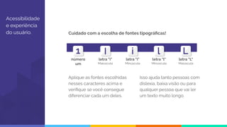 Acessibilidade
e experiência
do usuário. Cuidado com a escolha de fontes tipográﬁcas!
Aplique as fontes escolhidas
nesses caracteres acima e
veriﬁque se você consegue
diferenciar cada um deles.
Isso ajuda tanto pessoas com
dislexia, baixa visão ou para
qualquer pessoa que vai ler
um texto muito longo.
número
um
letra "i"
Maiúscula
letra "i"
Minúscula
letra "l"
Minúscula
letra "L"
Maiúscula
 