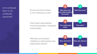 "Eles são feras" "Eles são ótimos"
Um conteúdo
bom é um
conteúdo
acessível!
Escreva de forma direta
e com sentenças curtas:
Evite frases redundantes,
erros de gramática, ortograﬁa
e pontuação:
Não faça uso de gírias,
metáforas e abreviações sem
explicações prévias:
"Não faça isso,
pois está errado e
incorreto"
"Não faça isso!"
"Vou subir para
cima"
"Vou subir"
 