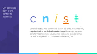 Um conteúdo
bom é um
conteúdo
acessível!
Leitores de tela não identiﬁcam estilos de fonte, incluindo cor,
negrito, itálico, sublinhado ou tachado. Use esses recursos
para fornecer quebras visuais, mas não como a única forma
de indicar importância ou comunicar informações.
c n i s t
 