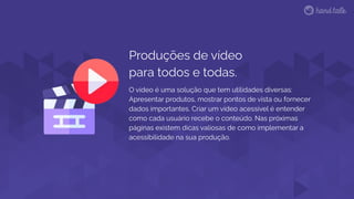 O vídeo é uma solução que tem utilidades diversas:
Apresentar produtos, mostrar pontos de vista ou fornecer
dados importantes. Criar um vídeo acessível é entender
como cada usuário recebe o conteúdo. Nas próximas
páginas existem dicas valiosas de como implementar a
acessibilidade na sua produção.
Produções de vídeo
para todos e todas.
 