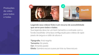 Produções
de vídeo
para todos
e todas.
Legende seus vídeos! Este é um recurso de acessibilidade
que serve para todas e todos.
Sua legenda deve ter um bom tamanho e contraste com o
fundo escolhido. Uma boa conﬁguração para vídeos de 1920
pixels de largura e 1080 de altura é:
Tipograﬁa: Arial negrito
Tamanho: 60 pixels,
Cor: Amarelo pastel
Efeito: Sombra escura suave por trás ou faixa escura
 
