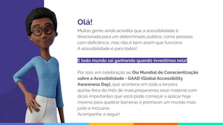 Olá!
Muitas gente ainda acredita que a acessibilidade é
direcionada para um determinado público, como pessoas
com deﬁciência, mas não é bem assim que funciona.
A acessibilidade é para todos!
E todo mundo sai ganhando quando investimos nela!
Por isso, em celebração ao Dia Mundial de Conscientização
sobre a Acessibilidade - GAAD (Global Accessibility
Awareness Day), que acontece em toda a terceira
quinta-feira do mês de maio,preparamos esse material com
dicas importantes que você pode começar a aplicar hoje
mesmo para quebrar barreiras e promover um mundo mais
justo e inclusivo.
Acompanhe a seguir!
 