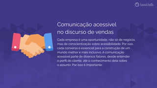 Cada empresa é uma oportunidade, não só de negócio,
mas de conscientização sobre acessibilidade. Por isso,
cada conversa é essencial para a construção de um
mundo melhor e mais inclusivo. A comunicação
acessível parte de diversos fatores, desde entender
o perﬁl do cliente, até o conhecimento dele sobre
o assunto. Por isso é importante:
Comunicação acessível
no discurso de vendas
 