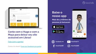 Mais de 4 milhões de
pessoas já baixaram
handtalk.me
HandTalkBR
HandTalkTV
Baixe o
nosso app
HandTalkBR
Conte com o Hugo e com a
Maya para deixar seu site
acessível em Libras!
Fale com a gente!
Gostou do ebook? Envie seu feedback pra gente!
 
