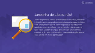 Janelinha de Libras, não!
Além de pessoas surdas e deﬁcientes auditivas a janela de
Libras torna os conteúdos acessíveis para pessoas autistas,
com síndrome de down, além de pessoas ouvintes com
paralisia cerebral e afasia, que podem ter diﬁculdade na
fala, e que utilizam a Língua Brasileira de Sinais em sua
comunicação. Mas qual a melhor maneira de implementar
essa janela em meus conteúdos?
 