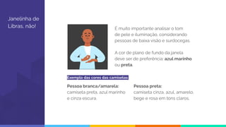 Janelinha de
Libras, não! É muito importante analisar o tom
de pele e iluminação, considerando
pessoas de baixa visão e surdocegas.
A cor de plano de fundo da janela
deve ser de preferência: azul marinho
ou preta.
Pessoa branca/amarela:
camiseta preta, azul marinho
e cinza escura.
Pessoa preta:
camiseta cinza, azul, amarelo,
bege e rosa em tons claros.
Exemplo das cores das camisetas:
 