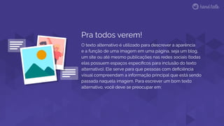 Pra todos verem!
O texto alternativo é utilizado para descrever a aparência
e a função de uma imagem em uma página, seja um blog,
um site ou até mesmo publicações nas redes sociais (todas
elas possuem espaços especíﬁcos para inclusão do texto
alternativo). Ele serve para que pessoas com deﬁciência
visual compreendam a informação principal que está sendo
passada naquela imagem. Para escrever um bom texto
alternativo, você deve se preocupar em:
 