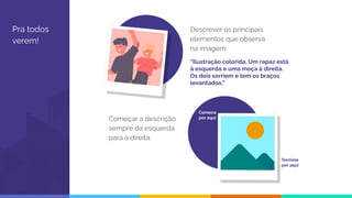 Pra todos
verem!
Descrever os principais
elementos que observa
na imagem:
Começar a descrição
sempre da esquerda
para a direita:
Comece
por aqui
“Ilustração colorida. Um rapaz está
à esquerda e uma moça à direita.
Os dois sorriem e tem os braços
levantados.”
Termine
por aqui
 