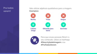 Pra todos
verem!
Não utilizar adjetivos qualitativos para a imagem.
Exemplos:
Para que essas pessoas ﬁltrem o
seu conteúdo, utilize as hashtags:
#DescriçãodeImagem e ou
#PraTodosVerem
Bonita Triste Alegre
Cabelo
longo
Olhando para
baixo
Sorrindo
#
#
#
 