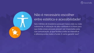 Não é necessário escolher
entre estética e acessibilidade!
Seis milhões de brasileiros possuem baixa visão ou visão
subnormal. A utilização do alto-contraste é a chave para
que todas essas pessoas possam ser impactadas pela
sua comunicação, já que facilita a visão ao intensiﬁcar
a diferença entre texto e fundo. E como garantir isso?
 
