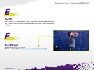 Dicionário de Treinos Funcionais: Do ATG ao WOD
.www.cftips.com.br
e
EMOM
Every Minute on the Minute. A cada minuto a cada minuto. Um tipo de treinamento que
está à procura de um número de repetições a cada minuto outros tantos minutos como
você pode.
f
Front Squat
Agachamento Frontal com a barra.
Assista o vídeo exemplo: https://www.youtube.com/watch?v=z-R-_123Zz8
 