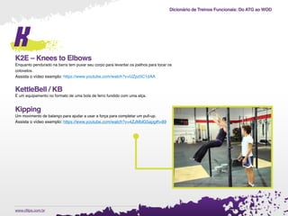 Dicionário de Treinos Funcionais: Do ATG ao WOD
.www.cftips.com.br
k
K2E – Knees to Elbows
Enquanto pendurado na barra tem puxar seu corpo para levantar os joelhos para tocar os
cotovelos.
Assista o vídeo exemplo: https://www.youtube.com/watch?v=IJZpz5C1dAA
KettleBell / KB
É um equipamento no formato de uma bola de ferro fundido com uma alça.
Kipping
Um movimento de balanço para ajudar a usar a força para completar um pull-up.
Assista o vídeo exemplo: https://www.youtube.com/watch?v=4ZJMblG5apg#t=89
 
