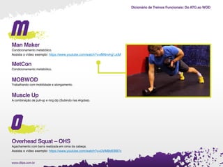 Dicionário de Treinos Funcionais: Do ATG ao WOD
.www.cftips.com.br
m
Man Maker
Condicionamento metabólico.
Assista o vídeo exemplo: https://www.youtube.com/watch?v=iMNnvhg1JcM
MetCon
Condicionamento metabólico.
MOBWOD
Trabalhando com mobilidade e alongamento.
Muscle Up
A combinação de pull-up e ring dip (Subindo nas Argolas).
o
Overhead Squat – OHS
Agachamento com barra realizada em cima da cabeça.
Assista o vídeo exemplo: https://www.youtube.com/watch?v=i3VMBdEBB7c
 