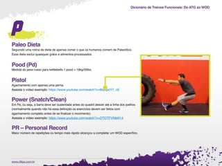 Dicionário de Treinos Funcionais: Do ATG ao WOD
.www.cftips.com.br
p
Paleo Dieta
Seguindo uma rotina de dieta de apenas comer o que os humanos comem de Paleolítico.
Essa dieta exclui quaisquer grãos e alimentos processados.
Pood (Pd)
Medida do peso russo para kettlebells.1 pood = 16kg/35lbs.
Pistol
Agachamento com apenas uma perna.
Assista o vídeo exemplo: https://www.youtube.com/watch?v=8tqKpdY7_vE
Power (Snatch/Clean)
Em Pé, ou seja, a barra deve ser sustentada antes do quadril descer até a linha dos joelhos
(normalmente quando não há essa deﬁnição os exercícios devem ser feitos com
agachamento completo antes de se ﬁnalizar o movimento).
Assista o vídeo exemplo: https://www.youtube.com/watch?v=OTOTFVNM414
PR – Personal Record
Maior número de repetições ou tempo mais rápido alcançou a completar um WOD especíﬁco.
 
