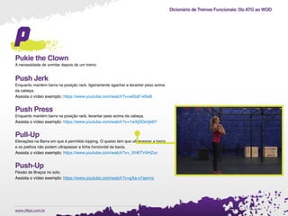 Dicionário de Treinos Funcionais: Do ATG ao WOD
.www.cftips.com.br
p
Pukie the Clown
A necessidade de vomitar depois de um treino.
Push Jerk
Enquanto mantém barra na posição rack, ligeiramente agachar e levantar peso acima
da cabeça.
Assista o vídeo exemplo: https://www.youtube.com/watch?v=wt0qF-k9is8
Push Press
Enquanto mantém barra na posição rack, levantar peso acima da cabeça.
Assista o vídeo exemplo: https://www.youtube.com/watch?v=1wXjOGmjb6Y
Pull-Up
Elevações na Barra em que é permitido kipping. O queixo tem que ultrapassar a barra
e os joelhos não podem ultrapassar a linha horizontal da bacia.
Assista o vídeo exemplo: https://www.youtube.com/watch?v=_XH6TV4HZuc
Push-Up
Flexão de Braços no solo.
Assista o vídeo exemplo: https://www.youtube.com/watch?v=gAa-x7aevns
 