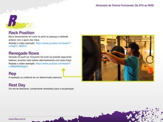 Dicionário de Treinos Funcionais: Do ATG ao WOD
.www.cftips.com.br
r
Rack Position
Barra descansando em você na parte do pescoço e deltoide
anterior com o apoio das mãos.
Assista o vídeo exemplo: https://www.youtube.com/watch?
v=NyDY_I9DD7s
Renegade Rows
Variação de push-up. Enquanto faz push-up posição segurando
halteres, levantar cada haltere alternadamente com cada braço.
Assista o vídeo exemplo: https://www.youtube.com/watch?
v=M9qkNGGpgVc
Rep
A repetição ou instância de um determinado exercício.
Rest Day
Um dia de descanso, componente necessário para a recuperação.
 