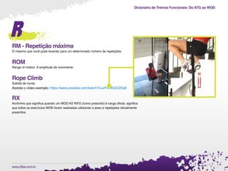 Dicionário de Treinos Funcionais: Do ATG ao WOD
.www.cftips.com.br
r
RM - Repetição máxima
O máximo que você pode levantar para um determinado número de repetições.
ROM
Range of motion. A amplitude de movimento
Rope Climb
Subida de corda.
Assista o vídeo exemplo: https://www.youtube.com/watch?v=eFVOKGCZHp8
RX
Acrônimo que signiﬁca quando um WOD AS RX'D (como prescrito) é carga oﬁcial, signiﬁca
que todos os exercícios WOD foram realizadas utilizando o peso e repetições oﬁcialmente
prescritos.
 