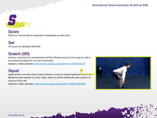 Dicionário de Treinos Funcionais: Do ATG ao WOD
.www.cftips.com.br
s
Score
Placar do número total de repetições completadas durante treino.
Set
Um grupo de repetições deﬁnidas.
Snatch (SN)
Arranco, movimento do Levantamento de Peso Olímpico que tira uma carga do chão e
leva acima da cabeça em um único movimento.
Assista o vídeo exemplo: https://www.youtube.com/watch?v=cS7KkO2CaTI
Squat
Agachamento com pés ombro largura distante, os pés em ângulo ligeiramente para fora.
Mantendo parte superior do corpo rígido, dobre os joelhos abaixando parte superior do
corpo em linha reta.
Assista o vídeo exemplo: https://www.youtube.com/watch?v=WOLyHSIsPk0
 