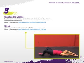 Dicionário de Treinos Funcionais: Do ATG ao WOD
.www.cftips.com.br
s
Stabilize the Midline
Estabilizar a linha média. Controlar os músculos ao redor da coluna vertebral para torná-lo
estável e forte durante o exercício.
Assista o vídeo exemplo: https://www.youtube.com/watch?v=NIgxFnMHYK4
Sti-Up
Abdominais, normalmente feito com o auxílio do AbMat.
Assista o vídeo exemplo: https://www.youtube.com/watch?v=EhG_x1bLHwE
 