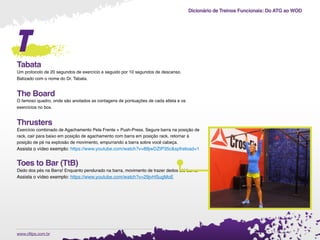 Dicionário de Treinos Funcionais: Do ATG ao WOD
.www.cftips.com.br
t
Tabata
Um protocolo de 20 segundos de exercício e seguido por 10 segundos de descanso.
Batizado com o nome do Dr. Tabata.
The Board
O famoso quadro, onde são anotados as contagens de pontuações de cada atleta e os
exercícios no box.
Thrusters
Exercício combinado de Agachamento Pela Frente + Push-Press. Segure barra na posição de
rack, cair para baixo em posição de agachamento com barra em posição rack, retornar à
posição de pé na explosão de movimento, empurrando a barra sobre você cabeça.
Assista o vídeo exemplo: https://www.youtube.com/watch?v=88jwDZtP35c&spfreload=1
Toes to Bar (TtB)
Dedo dos pés na Barra! Enquanto pendurado na barra, movimento de trazer dedos até barra.
Assista o vídeo exemplo: https://www.youtube.com/watch?v=29jvHSugMoE
 
