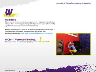 Dicionário de Treinos Funcionais: Do ATG ao WOD
.www.cftips.com.br
w
Wall Balls
Bola na parede, consiste em efectuar um agachamento e depois atirar a bola à altura
indicada. O seu movimento para uma repetição é: [squat-down/squat-up/throw/catch]
(agachamento abaixo/agachamento/acima/atira/apanha).
A medida standard para a o alvo é 3m de altura tanto para homens como mulheres. O
peso da bola tem como medida standard Homem - 9kg | Mulher - 6kg.
Assista o vídeo exemplo: https://www.youtube.com/watch?v=UUo2ONp4iGc
WOD – “Workout of the Day.”
Série de exercícios ou o número de repetições para um treino cronometrado.
 