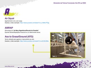 Dicionário de Treinos Funcionais: Do ATG ao WOD
.www.cftips.com.br
A
Air Squat
Agachamento Livre, sem carga.
Assista o vídeo exemplo: https://www.youtube.com/watch?v=a_fb6Kz7FQg
AMRAP
Abreviação de “As Many Repetitions/Rounds As Possible”
Quantas Séries/Repetições Possível em um determinado tempo.
Ass to Grass/Ground (ATG)
Termo utilizado para agachar o mais próximo ao solo.
Assista o vídeo exemplo: https://www.youtube.com/watch?v=LxZ1jDLI99w
 