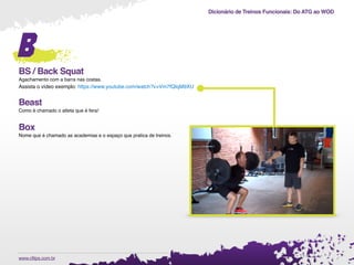 Dicionário de Treinos Funcionais: Do ATG ao WOD
.www.cftips.com.br
B
BS / Back Squat
Agachamento com a barra nas costas.
Assista o vídeo exemplo: https://www.youtube.com/watch?v=Vm7fQIqM9XU
Beast
Como é chamado o atleta que é fera!
Box
Nome que é chamado as academias e o espaço que pratica de treinos.
 