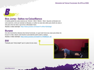 Dicionário de Treinos Funcionais: Do ATG ao WOD
.www.cftips.com.br
B
Box Jump - Saltos na Caixa/Banco
A medida padrão da caixa costuma ser: Homem - 60cm | Mulher - 50cm. Quando combinado com
outro exercício, como por exemplo os Burpees, os saltos na caixa são saltos para diante da caixa e
não para cima da caixa o que torna a diﬁculdade maior.
Assista o vídeo exemplo: https://www.youtube.com/watch?v=EKa1GG5Zsg0 
Burpee
Uns dos movimentos clássicos dos treinos funcionais, no qual você move seu corpo para deixar de
bruços no chão, depois você levanta e pula batendo palma sobre a cabeça.
Assista o vídeo exemplo: https://www.youtube.com/watch?v=TX60BcsO_wE
BW
Tradução para “body weight” que é o peso do seu corpo.
 