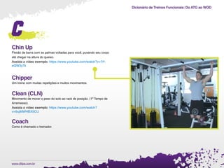 Dicionário de Treinos Funcionais: Do ATG ao WOD
.www.cftips.com.br
c
Chin Up
Flexão de barra com as palmas voltadas para você, puxando seu corpo
até chegar na altura do queixo.
Assista o vídeo exemplo: https://www.youtube.com/watch?v=7rf-
eQW3yTs
Chipper
Um treino com muitas repetições e muitos movimentos.
Clean (CLN)
Movimento de mover o peso do solo ao rack de posição. (1º Tempo de
Arremesso).
Assista o vídeo exemplo: https://www.youtube.com/watch?
v=9ujMWHBX5CU
Coach
Como é chamado o treinador.
 