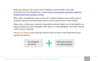 Antes de continuar e te mostrar minha resposta, preciso te dizer uma coisa. 
Eu já disse isso lá no Esquemaria, no post 4 dicas para garantir excelentes notas em 
redação (valem para qualquer banca). 
Bem, enfim, só repetindo o que eu disse lá no artigo: verifique o que a banca quer e 
responda. Quando você não souber qual é o tema, essa técnica é ainda melhor. 
Nesse caso, a banca quer que você responda ao primeiro tópico em um parágrafo e ao 
segundo tópico em outro parágrafo. Além disso, em cada parágrafo, você deve retomar 
o tema. Essa é a fórmula. 
Fórmula de resposta para quando a banca te der um tema e esse tema tiver de ser 
exposto em tópicos: 
Um parágrafo 
por tópico 
Retomada do tema 
em cada parágrafo 
Quer mais conteúdo de qualidade para te ajudar em seu concurso? www.esquemaria.com.br 10/68 
 