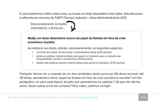 E, para ilustrarmos melhor estes erros, eu trouxe um texto dissertativo cheio deles. Esta discursiva 
é referente ao concurso do TJDFT (Técnico Judiciário – Área Administrativa) de 2013. 
Desconsiderando os textos 
motivadores, o tema era... 
Redija um texto dissertativo acerca do papel do Estado em face da crise 
econômica mundial. 
Ao elaborar seu texto, aborde, necessariamente, os seguintes aspectos: 
ɡɡ conceito de estado de bem-estar social (welfare state); [3,50 pontos] 
ɡɡ políticas públicas implementadas pelo governo brasileiro para a redução das 
desigualdades sociais e econômicas; [3,50 pontos] 
ɡɡ efeitos das políticas sociais empreendidas pelo governo brasileiro. [2,50 pontos] 
Tranquilo. Vamos ver a resposta de um dos candidatos deste concurso. Ele devia escrever até 
30 linhas, abordando o tema “papel do Estado em face da crise econômica mundial” em três 
parágrafos, um para cada tópico, do jeito que aprendemos no capítulo 1. Só que ele não fez 
assim. Quais outros erros ele cometeu? Para saber, continue comigo! 
Quer mais conteúdo de qualidade para te ajudar em seu concurso? www.esquemaria.com.br 21/68 
 