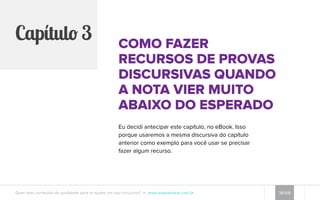 Erro #6: dar uma 
opinião sem usar 
bons argumentos 
para justificá-la 
É extremamente importante participar 
da vida política de seu país, mas 
provas de concursos não são o melhor 
momento para dizer que o governo não 
funciona. 
Quando as provas trazem algo 
relacionado a políticas públicas, gestão 
pública ou governo brasileiro, como fez 
o TJDFT, eles querem saber o que você 
sabe sobre o tópico, não o que você 
pensa a respeito da política brasileira. 
Isso é muito perigoso. 
Quer mais conteúdo de qualidade para te ajudar em seu concurso? www.esquemaria.com.br 34/68 
 