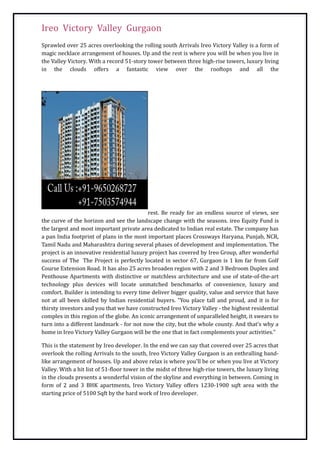 Ireo Victory Valley Gurgaon
Sprawled over 25 acres overlooking the rolling south Arrivals Ireo Victory Valley is a form of
magic necklace arrangement of houses. Up and the rest is where you will be when you live in
the Valley Victory. With a record 51-story tower between three high-rise towers, luxury living
in the clouds offers a fantastic view over the rooftops and all the




                                           rest. Be ready for an endless source of views, see
the curve of the horizon and see the landscape change with the seasons. ireo Equity Fund is
the largest and most important private area dedicated to Indian real estate. The company has
a pan India footprint of plans in the most important places Crossways Haryana, Punjab, NCR,
Tamil Nadu and Maharashtra during several phases of development and implementation. The
project is an innovative residential luxury project has covered by Ireo Group, after wonderful
success of The The Project is perfectly located in sector 67, Gurgaon is 1 km far from Golf
Course Extension Road. It has also 25 acres broaden region with 2 and 3 Bedroom Duplex and
Penthouse Apartments with distinctive or matchless architecture and use of state-of-the-art
technology plus devices will locate unmatched benchmarks of convenience, luxury and
comfort. Builder is intending to every time deliver bigger quality, value and service that have
not at all been skilled by Indian residential buyers. "You place tall and proud, and it is for
thirsty investors and you that we have constructed Ireo Victory Valley - the highest residential
complex in this region of the globe. An iconic arrangement of unparalleled height, it swears to
turn into a different landmark - for not now the city, but the whole county. And that's why a
home in Ireo Victory Valley Gurgaon will be the one that in fact complements your activities."

This is the statement by Ireo developer. In the end we can say that covered over 25 acres that
overlook the rolling Arrivals to the south, Ireo Victory Valley Gurgaon is an enthralling band-
like arrangement of houses. Up and above relax is where you'll be or when you live at Victory
Valley. With a hit list of 51-floor tower in the midst of three high-rise towers, the luxury living
in the clouds presents a wonderful vision of the skyline and everything in between. Coming in
form of 2 and 3 BHK apartments, Ireo Victory Valley offers 1230-1900 sqft area with the
starting price of 5100 Sqft by the hard work of Ireo developer.
 