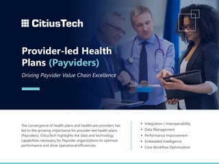 ▪ Integration / Interoperability
▪ Data Management
▪ Performance Improvement
▪ Embedded Intelligence
▪ Core Workflow Optimization
The convergence of health plans and healthcare providers has
led to the growing importance for provider-led health plans
(Payviders). CitiusTech highlights the data and technology
capabilities necessary for Payvider organizations to optimize
performance and drive operational efficiencies.
Provider-led Health
Plans (Payviders)
Driving Payvider Value Chain Excellence
 