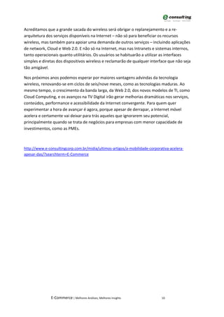Acreditamos que a grande sacada do wireless será obrigar o replanejamento e a re-
arquitetura dos serviços disponíveis na Internet – não só para beneficiar os recursos
wireless, mas também para apoiar uma demanda de outros serviços – incluindo aplicações
de network, Cloud e Web 2.0. E não só na Internet, mas nas Intranets e sistemas internos,
tanto operacionais quanto utilitários. Os usuários se habituarão a utilizar as interfaces
simples e diretas dos dispositivos wireless e reclamarão de qualquer interface que não seja
tão amigável.

Nos próximos anos podemos esperar por maiores vantagens advindas da tecnologia
wireless, renovando-se em ciclos de seis/nove meses, como as tecnologias maduras. Ao
mesmo tempo, o crescimento da banda larga, da Web 2.0, dos novos modelos de TI, como
Cloud Computing, e os avanços na TV Digital irão gerar melhorias dramáticas nos serviços,
conteúdos, performance e acessibilidade da Internet convergente. Para quem quer
experimentar a hora de avançar é agora, porque apesar de derrapar, a Internet móvel
acelera e certamente vai deixar para trás aqueles que ignorarem seu potencial,
principalmente quando se trata de negócios para empresas com menor capacidade de
investimentos, como as PMEs.



http://www.e-consultingcorp.com.br/midia/ultimos-artigos/a-mobilidade-corporativa-acelera-
apesar-das/?searchterm=E-Commerce




               E-Commerce | Melhores Análises, Melhores Insights             10
 