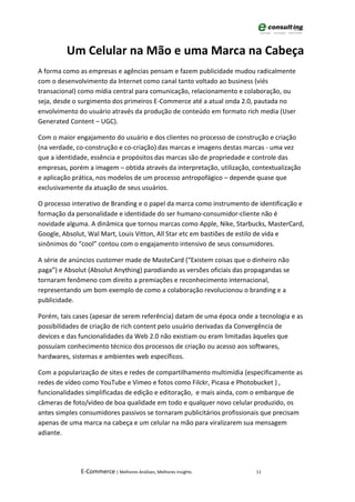 Um Celular na Mão e uma Marca na Cabeça
A forma como as empresas e agências pensam e fazem publicidade mudou radicalmente
com o desenvolvimento da Internet como canal tanto voltado ao business (viés
transacional) como mídia central para comunicação, relacionamento e colaboração, ou
seja, desde o surgimento dos primeiros E-Commerce até a atual onda 2.0, pautada no
envolvimento do usuário através da produção de conteúdo em formato rich media (User
Generated Content – UGC).

Com o maior engajamento do usuário e dos clientes no processo de construção e criação
(na verdade, co-construção e co-criação) das marcas e imagens destas marcas - uma vez
que a identidade, essência e propósitos das marcas são de propriedade e controle das
empresas, porém a imagem – obtida através da interpretação, utilização, contextualização
e aplicação prática, nos modelos de um processo antropofágico – depende quase que
exclusivamente da atuação de seus usuários.

O processo interativo de Branding e o papel da marca como instrumento de identificação e
formação da personalidade e identidade do ser humano-consumidor-cliente não é
novidade alguma. A dinâmica que tornou marcas como Apple, Nike, Starbucks, MasterCard,
Google, Absolut, Wal Mart, Louis Vitton, All Star etc em bastiões de estilo de vida e
sinônimos do “cool” contou com o engajamento intensivo de seus consumidores.

A série de anúncios customer made de MasteCard (“Existem coisas que o dinheiro não
paga”) e Absolut (Absolut Anything) parodiando as versões oficiais das propagandas se
tornaram fenômeno com direito a premiações e reconhecimento internacional,
representando um bom exemplo de como a colaboração revolucionou o branding e a
publicidade.

Porém, tais cases (apesar de serem referência) datam de uma época onde a tecnologia e as
possibilidades de criação de rich content pelo usuário derivadas da Convergência de
devices e das funcionalidades da Web 2.0 não existiam ou eram limitadas àqueles que
possuíam conhecimento técnico dos processos de criação ou acesso aos softwares,
hardwares, sistemas e ambientes web específicos.

Com a popularização de sites e redes de compartilhamento multimídia (especificamente as
redes de vídeo como YouTube e Vimeo e fotos como Filckr, Picasa e Photobucket ) ,
funcionalidades simplificadas de edição e editoração, e mais ainda, com o embarque de
câmeras de foto/vídeo de boa qualidade em todo e qualquer novo celular produzido, os
antes simples consumidores passivos se tornaram publicitários profissionais que precisam
apenas de uma marca na cabeça e um celular na mão para viralizarem sua mensagem
adiante.




              E-Commerce | Melhores Análises, Melhores Insights          11
 