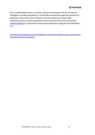 Com a credibilidade de quem, a princípio, não tem interesses por trás de uma ação de
divulgação e branding espontânea, os consumidores assumirão o papel de publicitários e
defensores maiores das marcas. Patrocinar tais consumidores ou simular ações
publicitárias como se fossem espontâneas, assim como fez a Coca-Cola na campanha
Hapiness Machine é a resposta das empresas para participar no jogo da nova publicidade
2.0.



http://www.e-consultingcorp.com.br/midia/ultimos-artigos/uma-celular-na-mao-e-uma-marca-na-
cabeca/?searchterm=E-Commerce




              E-Commerce | Melhores Análises, Melhores Insights            12
 