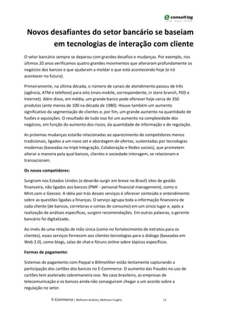 Novos desafiantes do setor bancário se baseiam
        em tecnologias de interação com cliente
O setor bancário sempre se deparou com grandes desafios e mudanças. Por exemplo, nos
últimos 20 anos verificamos quatro grandes movimentos que alteraram profundamente os
negócios dos bancos e que ajudaram a moldar o que está acontecendo hoje (e irá
acontecer no futuro).

Primeiramente, na última década, o número de canais de atendimento passou de três
(agência, ATM e telefone) para oito (mais mobile, correspondente, in store branch, POS e
Internet). Além disso, em média, um grande banco pode oferecer hoje cerca de 350
produtos (ante menos de 100 na década de 1980). Houve também um aumento
significativo da segmentação de clientes e, por fim, um grande aumento na quantidade de
fusões e aquisições. O resultado de tudo isso foi um aumento na complexidade dos
negócios, em função do aumento dos riscos, da quantidade de informação e de regulação.

As próximas mudanças estarão relacionadas ao aparecimento de competidores menos
tradicionais, ligados a um novo set e abordagem de ofertas, sustentadas por tecnologias
modernas (baseadas no tripé Integração, Colaboração e Redes sociais), que prometem
alterar a maneira pela qual bancos, clientes e sociedade interagem, se relacionam e
transacionam.

Os novos competidores:

Surgiram nos Estados Unidos (e deverão surgir em breve no Brasil) sites de gestão
financeira, não ligados aos bancos (PMF - personal financial management), como o
Mint.com e Geezeo. A idéia por trás desses serviços é oferecer conteúdo e entendimento
sobre as questões ligadas a finanças. O serviço agrupa toda a informação financeira de
cada cliente (de bancos, corretoras e contas de consumo) em um único lugar e, após a
realização de análises específicas, surgem recomendações. Em outras palavras, o gerente
bancário foi digitalizado.

Ao invés de uma relação de mão única (como no fortalecimento de extratos para os
clientes), esses serviços fornecem aos clientes tecnologias para o diálogo (baseadas em
Web 2.0), como blogs, salas de chat e fóruns online sobre tópicos específicos.

Formas de pagamento:

Sistemas de pagamento com Paypal e BillmelAter estão lentamente capturando a
participação dos cartões dos bancos no E-Commerce. O aumento das fraudes no uso de
cartões tem acelerado sobremaneira isso. No caso brasileiro, as empresas de
telecomunicação e os bancos ainda não conseguiram chegar a um acordo sobre a
regulação no setor.

              E-Commerce | Melhores Análises, Melhores Insights           13
 