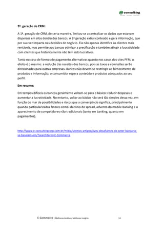 2ª. geração de CRM:

A 1ª. geração de CRM, de certa maneira, limitou-se a centralizar os dados que estavam
dispersos em silos dentro dos bancos. A 2ª geração extrai conteúdo e gera informação, que
por sua vez impacta nas decisões de negócio. Ela não apenas identifica os clientes mais
rentáveis, mas permite aos bancos otimizar a precificação e também atingir a lucratividade
com clientes que historicamente não têm sido lucrativos.

Tanto no caso de formas de pagamento alternativas quanto nos casos dos sites PFM, o
efeito é o mesmo: a redução das receitas dos bancos, pois as taxas e comissões serão
direcionadas para outras empresas. Bancos não devem se restringir ao fornecimento de
produtos e informação; o consumidor espera conteúdo e produtos adequados ao seu
perfil.

Em resumo:

Em tempos difíceis os bancos geralmente voltam-se para o básico: reduzir despesas e
aumentar a lucratividade. No entanto, voltar ao básico não será tão simples dessa vez, em
função do mar de possibilidades e riscos que a convergência significa, principalmente
quando particularizados fatores como: declínio do spread, advento do mobile banking e o
aparecimento de competidores não tradicionais (tanto em banking, quanto em
pagamentos).



http://www.e-consultingcorp.com.br/midia/ultimos-artigos/ovos-desafiantes-do-setor-bancario-
se-baseiam-em/?searchterm=E-Commerce




               E-Commerce | Melhores Análises, Melhores Insights             14
 
