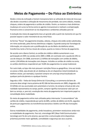Meios de Pagamento – Do Físico ao Eletrônico
Desde o início da civilização o homem transaciona bens se utilizando de meios de troca que
vão desde o escambo à utilização de mecanismos de paridade, tais como cédulas, moedas,
cheques, ordens de pagamento e cartões de crédito. Porém, as maiores e mais dinâmicas
mudanças em curso na forma como os agentes transacionam e realizam a compensação
financeira entre si concentram-se nos dispositivos e ambientes utilizados para tal.

A evolução dos meios de pagamento teve um grande salto a partir do momento em que foi
possível separar o valor monetário do seu meio físico.

As formas “físicas” de pagamento (moedas, cédulas, cheques etc) estão sendo substituídas,
em ritmo acelerado, pelas formas eletrônicas e digitais. O grande avanço da Tecnologia da
Informação, em conjunto com a proliferação do uso da Web e da telefonia celular,
transformou tanto a forma e locais de compra, quanto os meios e formas de pagamento.

De acordo com o Banco Central, os cartões de crédito e débito aumentaram a sua
participação em 84% nas vendas entre 2005 e 2008, em contraste com a queda de 23% no
uso de cheques. Em 2008, ocorreram 2,1 bilhões de transações com cartões de débito,
contra 1,94 bilhões de transações com cheques. Incluídos os cartões de crédito na conta,
os cartões eletrônicos responderam por 53,8% dos pagamentos no varejo tradicional.

Por outro lado, as lojas não mais possuem restrições físicas ou geográficas. Uma vez tendo-
se acesso a Web, seja através de um desktop ou de um dispositivo móvel (notebook ou
telefone celular, por exemplo), é possível comprar em uma loja virtual localizada em
qualquer parte do planeta e a qualquer horário.

Segundo o VOL – Índice de Varejo Online da E-Consulting, o e-commerce de bens de
consumo deve atingir marca próxima de R$ 10bi de faturamento em 2009, chegando a R$
21 bilhões em seu acumulado com automóveis e turismo. As compras virtuais já são uma
realidade representativa no varejo; porém, comprar significa transacionar valor por um
bem ou serviço, e, para tal, a evolução dos meios de pagamento tem importante papel na
consolidação desta modalidade.

Os meios de pagamento online mais utilizados pelos internautas “e-consumidores” são
cartões de crédito, respondendo por perto de 80%, cartões de débito com 8,5%, seguidos
de perto por pagamentos via transferências bancárias e boleto com 9% das transações
online.

Outras modalidades de pagamento, ainda inovadoras, prometem revolucionar ainda mais
as modalidades de pagamento. Para tal, a tecnologia NFC (Near Field Communication -
tecnologia sem fio de curto alcance, que permite a comunicação entre dispositivos
próximos) promete maior agilidade, comodidade e segurança aos seus usuários.


              E-Commerce | Melhores Análises, Melhores Insights            15
 