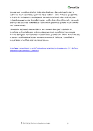 Uma parceria entre Claro, VisaNet, Nokia, Visa, Bradesco e Banco do Brasil testará a
viabilidade de um sistema de pagamento móvel no Brasil - o Visa PayWave, que permite a
utilização de celulares com tecnologia NFC (Near Field Communication) no Brasil para a
realização de pagamentos. A solução integrará cartões de crédito, débito, vales transporte
e refeição aos celulares, bastando que o consumidor aproxime o aparelho de um terminal
com essa tecnologia.

Os meios de pagamento eletrônico estão em constante evolução. Os avanços da
tecnologia, sedimentados pelo fenômeno da convergência tecnológica, trazem novos
modelos de negócio impulsionando novas soluções e gerando valor através de rupturas dos
processos tradicionais que buscam atender aos anseios de facilidade, comodidade e
segurança de um público cada vez mais conectado.



http://www.e-consultingcorp.com.br/midia/ultimos-artigos/meios-de-pagamento-2013-do-fisico-
ao-eletronico/?searchterm=E-Commerce




              E-Commerce | Melhores Análises, Melhores Insights             16
 