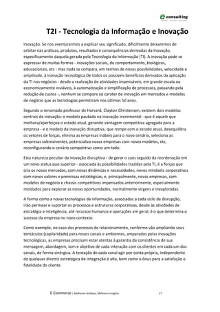 T2I - Tecnologia da Informação e Inovação
Inovação. Se nos aventurarmos a explicar seu significado, dificilmente deixaremos de
orbitar nas práticas, produtos, resultados e consequências derivadas da Inovação,
especificamente daquela gerada pela Tecnologia da Informação (TI). A inovação pode se
expressar de muitas formas - inovações sociais, de comportamento, biológicas,
educacionais, etc - mas nada se compara, em termos de novas possibilidades, velocidade e
amplitude, à inovação tecnológica.De todos os possíveis benefícios derivados da aplicação
da TI nos negócios - desde a realização de atividades impensáveis, em grande escala ou
economicamente inviáveis, à automatização e simplificação de processos, passando pela
redução de custos -, nenhum se compara ao caráter de inovação em mercados e modelos
de negócio que as tecnologias permitiram nos últimos 50 anos.

Segundo o renomado professor de Harvard, Clayton Christensen, existem dois modelos
centrais de inovação: o modelo pautado na inovação incremental - que é aquele que
melhora/aperfeiçoa o estado atual, gerando vantagem competitiva agregada para a
empresa - e o modelo da inovação disruptiva, que rompe com o estado atual, desequilibra
os vetores de forças, elimina as empresas inábeis para o novo cenário, seleciona as
empresas sobreviventes, potencializa novas empresas com novos modelos, etc,
reconfigurando o cenário competitivo como um todo.

Esta natureza peculiar da inovação disruptiva - de gerar o caos seguido da reordenação em
um novo status quo superior - associada às possibilidades trazidas pela TI, é a forças que
cria os novos mercados, com novas dinâmicas e necessidades; novos mindsets corporativos
com novos valores e premissas estratégicas; e, principalmente, novas empresas, com
modelos de negócio e chassis competitivos impensados anteriormente, especialmente
moldados para explorar as novas oportunidades, normalmente virgens e inexploradas.

A forma como a novas tecnologias da informação, associadas a cada ciclo de disrupção,
irão permear e suportar os processos e estruturas corporativas, desde às atividades de
estratégia e inteligência, até recursos humanos e operações em geral, é o que determina o
sucesso da empresa no novo contexto.

Como exemplo, no caso dos processos de relacionamento, conforme vão ampliando seus
tentáculos (capilaridade) para novos canais e ambientes, amparados pelas inovações
tecnológicas, as empresas precisam estar atentas à garantia da consistência de sua
mensagem, abordagem, tom e objetivo de cada interação com os clientes em cada um dos
canais, de forma sinérgica. A tentação de cada canal agir por conta própria, independente
de qualquer diretriz estratégica de integração é alta, bem como o ônus para a satisfação e
fidelidade do cliente.




              E-Commerce | Melhores Análises, Melhores Insights           17
 