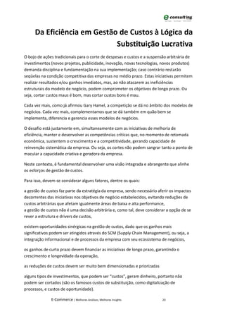 Da Eficiência em Gestão de Custos à Lógica da
                            Substituição Lucrativa
O bojo de ações tradicionais para o corte de despesas e custos e a suspensão arbitrária de
investimentos (novos projetos, publicidade, inovação, novas tecnologias, novos produtos)
demanda disciplina e fundamentação na sua implementação; caso contrário restarão
seqüelas na condição competitiva das empresas no médio prazo. Estas iniciativas permitem
realizar resultados e/ou ganhos imediatos, mas, ao não atacarem as ineficiências
estruturais do modelo de negócio, podem comprometer os objetivos de longo prazo. Ou
seja, cortar custos maus é bom, mas cortar custos bons é mau.

Cada vez mais, como já afirmou Gary Hamel, a competição se dá no âmbito dos modelos de
negócios. Cada vez mais, complementamos que se dá também em quão bem se
implementa, diferencia e gerencia esses modelos de negócios.

O desafio está justamente em, simultaneamente com as iniciativas de melhoria de
eficiência, manter e desenvolver as competências críticas que, no momento de retomada
econômica, sustentem o crescimento e a competitividade, gerando capacidade de
reinvenção sistemática da empresa. Ou seja, os cortes não podem sangrar tanto a ponto de
macular a capacidade criativa e geradora da empresa.

Neste contexto, é fundamental desenvolver uma visão integrada e abrangente que alinhe
os esforços de gestão de custos.

Para isso, devem-se considerar alguns fatores, dentre os quais:

a gestão de custos faz parte da estratégia da empresa, sendo necessário aferir os impactos
decorrentes das iniciativas nos objetivos de negócio estabelecidos, evitando reduções de
custos arbitrárias que afetam igualmente áreas de baixa e alta performance,
a gestão de custos não é uma decisão arbitrária e, como tal, deve considerar a opção de se
rever a estrutura e drivers de custos,

existem oportunidades sinérgicas na gestão de custos, dado que os ganhos mais
significativos podem ser atingidos através do SCM (Supply Chain Management), ou seja, a
integração informacional e de processos da empresa com seu ecossistema de negócios,

os ganhos de curto prazo devem financiar as iniciativas de longo prazo, garantindo o
crescimento e longevidade da operação,

as reduções de custos devem ser muito bem dimensionadas e priorizadas

alguns tipos de investimentos, que podem ser “custos”, geram dinheiro, portanto não
podem ser cortados (são os famosos custos de substituição, como digitalização de
processos, e custos de oportunidade).

              E-Commerce | Melhores Análises, Melhores Insights           20
 
