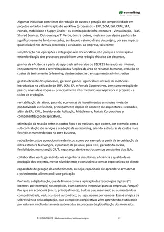 Algumas iniciativas com vieses de redução de custos e geração de competitividade em
projetos voltados à otimização de workflow (processsos) - ERP, SCM, EAI, CRM, SFA,
Portais, Mobilidade e Supply-Chain – ou otimização de infra-estrutura - Virtualização, ITaaS,
Shared Services, Outsourcing e TI Verde, dentre outros, mostram que alguns ganhos são
significativamente fundamentados, senão pelo retorno direto do projeto, por seu impacto
quantificável nos demais processos e atividades da empresa, tais como:

simplificação das operações e integração real do workflow, isto porque a otimização e
estandardização dos processos possibilitam uma redução drástica das despesas,

ganhos de eficiência a partir do approach self-service do B2E/E2B baseados na Internet,
conjuntamente com a centralização das funções da área de recursos humanos, redução de
custos de treinamento (e-learning, dentre outros) e o enxugamento administrativo

gestão eficiente dos processos, gerando ganhos significativos através de melhorias
introduzidas na utilização do ERP, SCM, EAI e Portais Corporativos, bem como redução de
prazos, níveis de estoques – principalmente intermediários ou wip (work in process) - e
ciclos de produção,

rentabilização de ativos, gerando economias de investimentos e maiores níveis de
produtividade e eficiência, principalmente depois do conceito de arquiteturas 3 camadas,
além de EAI, XML, Servidores de Aplicação, Middleware, Portais Corporativos e
componentização de aplicativos,

otimização da relação entre os custos fixos e os variáveis, que ocorre, por exemplo, com a
sub-contratação de serviços e a adoção de outsourcing, criando estruturas de custos mais
flexíveis e mantendo foco no core business,

redução de custos operacionais e de riscos, como por exemplo a partir da terceirização da
infra-estrutura tecnológica, e portanto de pessoal, para IDCs, garantindo escala,
flexibilidade, manutenção 24/7, segurança, dentre outros pontos constantes das SLAs,

collaborative work, garantindo, via engenharia simultânea, eficiência e qualidade na
produção dos projetos, menor nível de erros e consistência com as expectativas do cliente,

capacidade de geração do conhecimento, ou seja, capacidade de aprender e armazenar
conhecimento, alimentando a organização.

Portanto, a digitalização, que definimos como a aplicação das tecnologias digitais (TI,
Internet, por exemplo) nos negócios, é um caminho inexorável para as empresas. Porque?
Por que em economia (micro, principalmente), tudo o que, mantendo ou aumentando a
competitividade, reduz custos é automático; ou seja, ocorre por osmose. Essa é a lógica da
sobrevivência pela adaptação, que as espécies corporativas vêm aprendendo e utilizando
por estarem involuntariamente submetidas ao processo de globalização dos mercados.



              E-Commerce | Melhores Análises, Melhores Insights             21
 