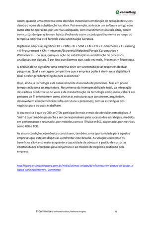Assim, quando uma empresa toma decisões inexoráveis em função de redução de custos
damos o nome de substituição lucrativa. Por exemplo, ao trocar um software antigo com
custo alto de operação, por um mais adequado, com investimentos iniciais altos, porém
com custos de operação mais baixos (fechando assim a conta positivamente ao longo do
tempo) a empresa está fazendo essa substituição lucrativa.

Digitalizar empresas significa ERP + CRM + BI + SCM + EAI + EIS + E-Commerce + E-Learning
+ E-Procurement + KM + Intranets/Extranets/Websites/Portais Corporativos +
Webservices... ou seja, qualquer ação de substituição ou redefinição de processos
analógicos por digitais. É por isso que dizemos que, cada vez mais, Processos = Tecnologia.

A decisão de se digitalizar uma empresa deve ser sustentada pelas respostas de duas
perguntas: Qual a vantagem competitiva que a empresa poderá aferir ao se digitalizar?
Qual o valor gerado/protegido para o acionista?

Hoje, ainda, a tecnologia está razoavelmente dissociada de processos. Mas em pouco
tempo serão uma só arquitetura. No universo da interoperabilidade total, da integração
das cadeias produtivas e de valor e da standartização da tecnologia como meio, caberá aos
gestores de TI entenderem como alinhar as estruturas que constroem, arquitetam,
desenvolvem e implementam (infra-estrutura + processos), com as estratégias dos
negócios para os quais trabalham.

A boa notícia é que os CIOs e CTOs participarão mais e mais das decisões estratégicas. A
“má” é que também passarão a ser co-responsáveis pelo sucesso das estratégias, medidos
em performance e resultados por modelos como o ITValue e BSC, suportadas por métricas
como ROI e TCO.

As atuais condições econômicas constituem, também, uma oportunidade para aquelas
empresas que estejam dispostas a enfrentar este desafio. As soluções existem e os
benefícios são tanto maiores quanto a capacidade de adequar a gestão de custos às
oportunidades oferecidas pela conjuntura e ao modelo de negócios praticado pela
empresa.



http://www.e-consultingcorp.com.br/midia/ultimos-artigos/da-eficiencia-em-gestao-de-custos-a-
logica-da/?searchterm=E-Commerce




               E-Commerce | Melhores Análises, Melhores Insights             22
 