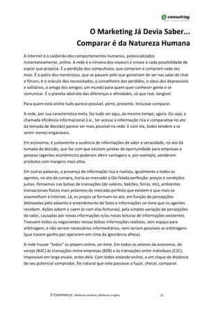 O Marketing Já Devia Saber...
                                Comparar é da Natureza Humana
A Internet é o caldeirão dos comportamentos humanos, potencializados
instantaneamente, online. A rede é o nirvana dos voyeurs e cresce a cada possibilidade de
espiar que propicia. É a perdição dos compulsivos, que compram e compram cada vez
mais. É o palco dos mentirosos, que se passam pelo que gostariam de ser nas salas de chat
e fóruns; é o oráculo dos necessitados, o conselheiro dos perdidos, o oásis dos depressivos
e solitários, o amigo dos amigos; um mundo para quem quer conhecer gente e se
comunicar. É o planeta abstrato das diferenças e afinidades, só que real, tangível.

Para quem está online tudo parece possível, perto, presente. Inclusive comparar.

A rede, por sua característica meta, faz tudo ser aqui, ao mesmo tempo, agora. Ou seja, a
chamada eficiência informacional (i.e., ter acesso à informação rica e comparativa no ato
da tomada de decisão) parece ser mais possível na rede. E com ela, todos tendem a se
sentir menos enganáveis.

Em economia, é justamente a ausência de informações de valor e veracidade, no ato da
tomada de decisão, que faz com que existam janelas de oportunidade para empresas e
pessoas (agentes econômicos) poderem aferir vantagens e, por exemplo, venderem
produtos com margens mais altas.

Em outras palavras, a presença de informação rica e realista, igualmente a todos os
agentes, no ato da compra, traria ao mercado a tão falada perfeição: preços e condições
justas. Pensemos nas bolsas de transações (de valores, balcões, feiras, etc), ambientes
transacionais físicos mais próximos do mercado perfeito que existem e que mais se
assemelham à Internet. Lá, os preços se formam no ato, em função de percepções
delineadas pelo advento e entendimento de fatos e informações on-time que os agentes
recebem. Ações sobem e caem (e com elas fortunas), pela simples variação de percepções
de valor, causadas por novas informações e/ou novas leituras de informações existentes.
Tivessem todos os negociantes nessas bolsas informações realistas, sem espaço para
arbitragem, e não seriam necessários informediários, nem seriam possíveis as arbitragens
(que trazem ganho por operarem em cima da ignorância alheia).

A rede trouxe “todos” os players online, on-time. Em todos os setores da economia, do
varejo (B2C) às transações entre empresas (B2B) e às transações entre indivíduos (C2C),
impossível em larga escala, antes dela. Com todos estando online, a um clique de distância
de seu potencial comprador, foi natural que este passasse a fuçar, checar, comparar.




              E-Commerce | Melhores Análises, Melhores Insights            23
 
